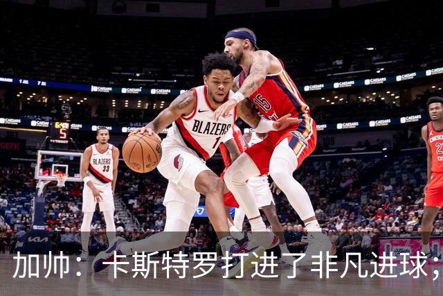 加帅：卡斯特罗打进了非凡进球；看到卢利进球的满足无与伦比