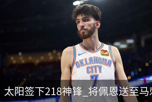 太阳签下218神锋 将佩恩送至马刺腾出阵容名额