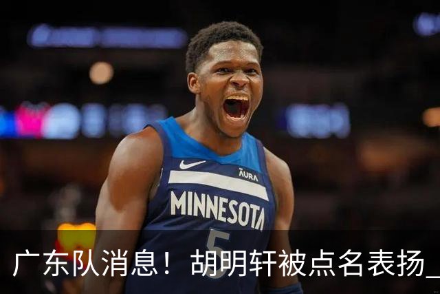 广东队消息！胡明轩被点名表扬 弗格将抵达东莞 阿祖在家乡苦练备战