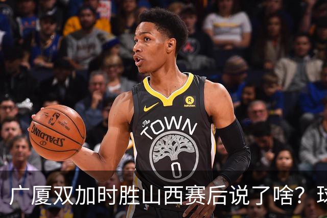 广厦双加时胜山西赛后说了啥？球员流失王博大谈不易，塔克点拼搏