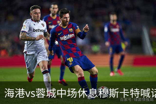 海港vs蓉城中场休息穆斯卡特喊话：对手就想保持比分让时间流逝