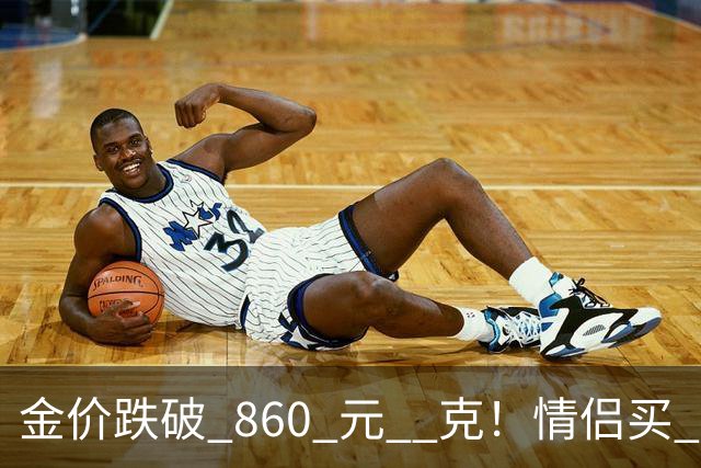 金价跌破 860 元 / 克！情侣买 83 克结婚五金，午饭过后带亲属再扫 300 克黄金