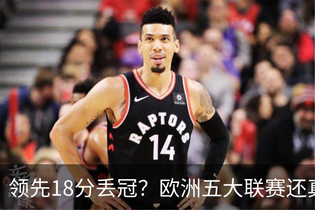领先18分丢冠？欧洲五大联赛还真没有过！中国球迷或将见证历史了
